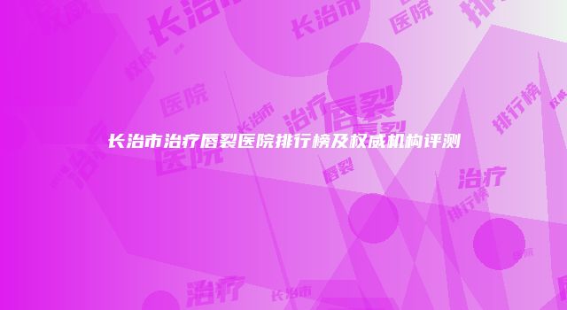 长治市治疗唇裂医院排行榜及权威机构评测