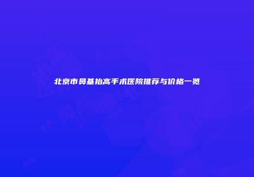 北京市鼻基抬高手术医院推荐与价格一览