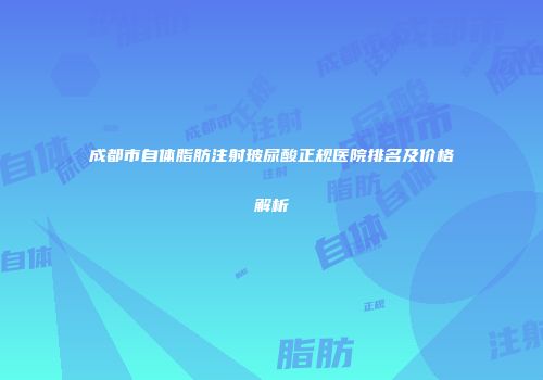 成都市自体脂肪注射玻尿酸正规医院排名及价格解析