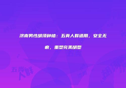 济南男性胡须种植：五类人群适用，安全无痕，重塑完美胡型