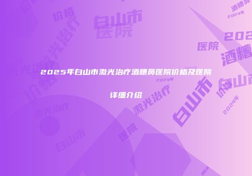 2025年白山市激光治疗酒糟鼻医院价格及医院详细介绍