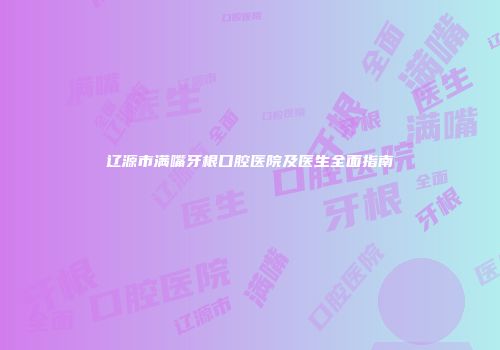 辽源市满嘴牙根口腔医院及医生全面指南