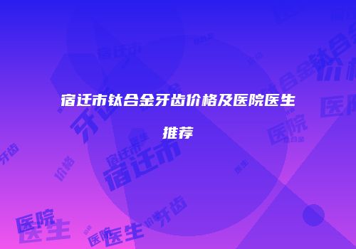 宿迁市钛合金牙齿价格及医院医生推荐