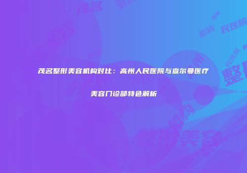 茂名整形美容机构对比：高州人民医院与查尔曼医疗美容门诊部特色解析