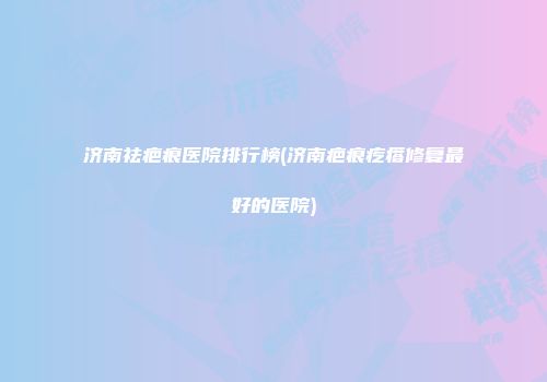 济南祛疤痕医院排行榜(济南疤痕疙瘩修复最好的医院)