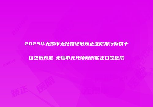 2025年无锡市无托槽隐形矫正医院排行榜前十位热搜预定-无锡市无托槽隐形矫正口腔医院
