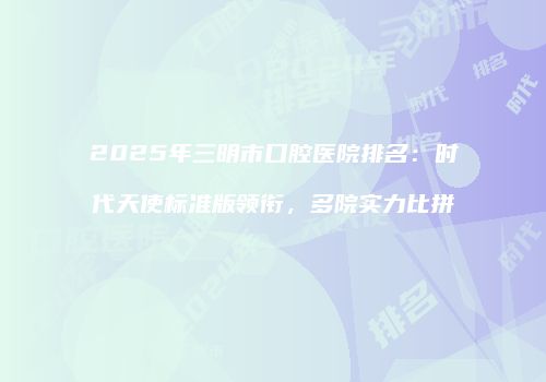 2025年三明市口腔医院排名：时代天使标准版领衔，多院实力比拼