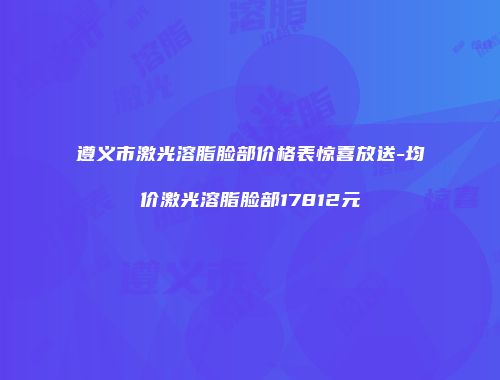 遵义市激光溶脂脸部价格表惊喜放送-均价激光溶脂脸部17812元