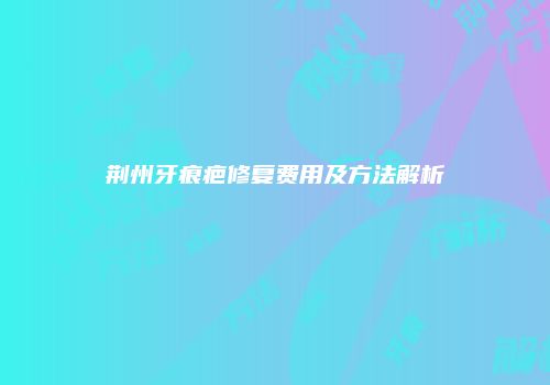 荆州牙痕疤修复费用及方法解析
