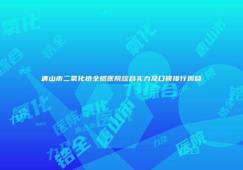 唐山市二氧化锆全铝医院综合实力及口碑排行揭晓