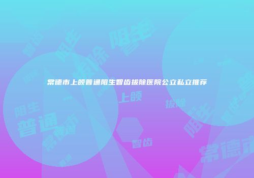 常德市上颌普通阻生智齿拔除医院公立私立推荐