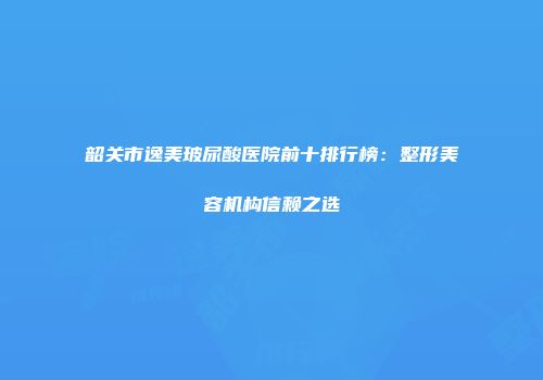 韶关市逸美玻尿酸医院前十排行榜：整形美容机构信赖之选