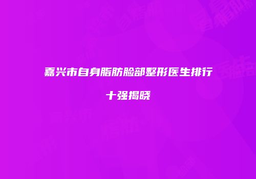 嘉兴市自身脂肪脸部整形医生排行十强揭晓