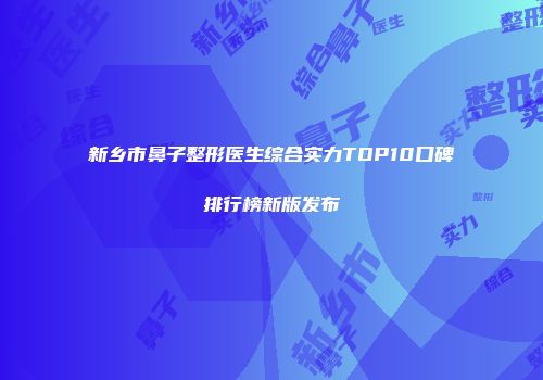 新乡市鼻子整形医生综合实力TOP10口碑排行榜新版发布