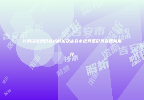 射频溶脂塑形技术解析及吉安市优秀整形美容医院推荐