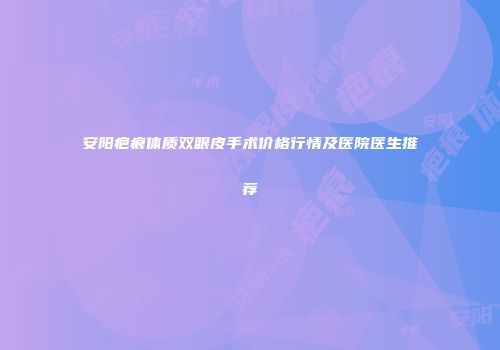 安阳疤痕体质双眼皮手术价格行情及医院医生推荐