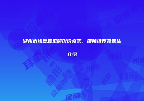 湖州市修复耳垂畸形价格表、医院推荐及医生介绍