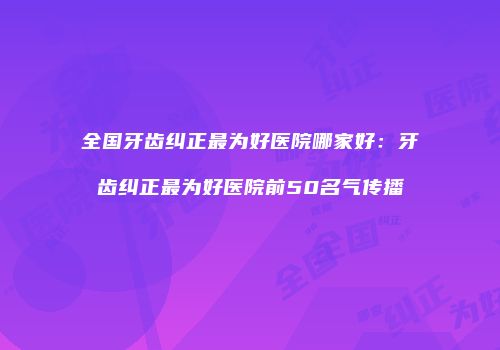全国牙齿纠正最为好医院哪家好：牙齿纠正最为好医院前50名气传播