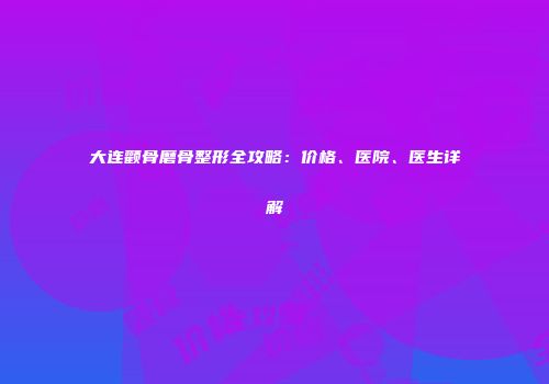 大连颧骨磨骨整形全攻略：价格、医院、医生详解