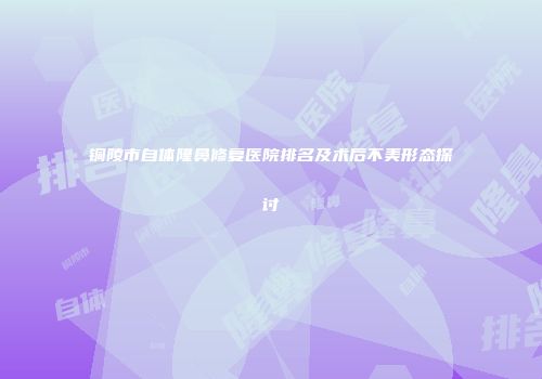 铜陵市自体隆鼻修复医院排名及术后不美形态探讨
