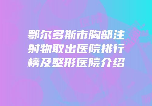 鄂尔多斯市胸部注射物取出医院排行榜及整形医院介绍