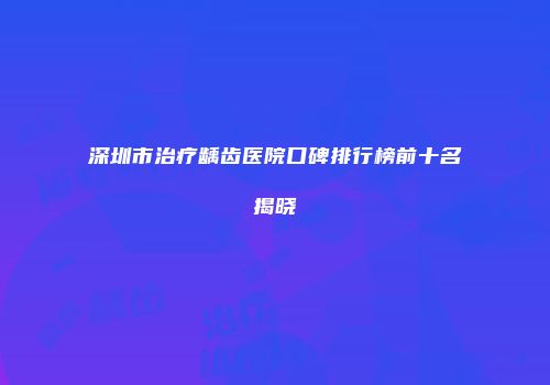 深圳市治疗龋齿医院口碑排行榜前十名揭晓