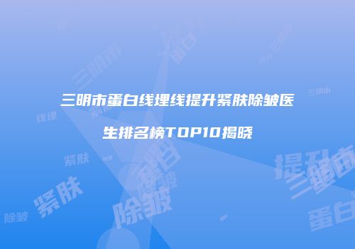 三明市蛋白线埋线提升紧肤除皱医生排名榜TOP10揭晓