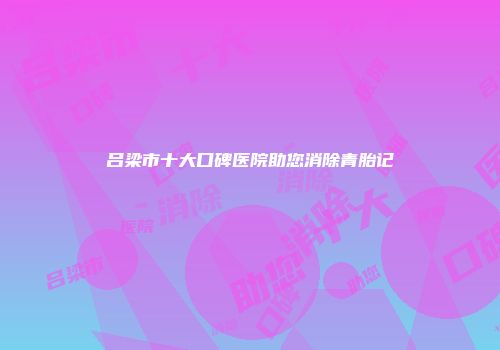 吕梁市十大口碑医院助您消除青胎记