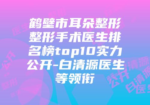 鹤壁市耳朵整形整形手术医生排名榜top10实力公开-白清源医生等领衔