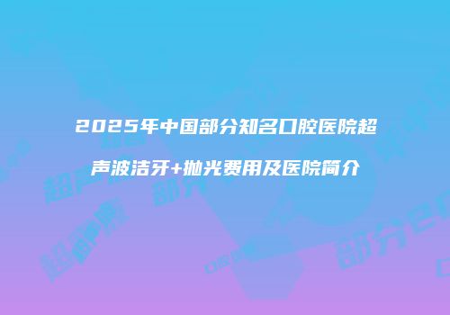 2025年中国部分知名口腔医院超声波洁牙+抛光费用及医院简介