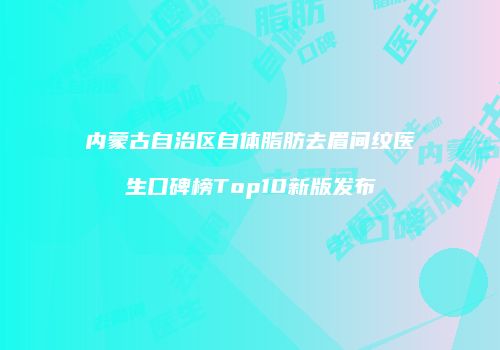 内蒙古自治区自体脂肪去眉间纹医生口碑榜Top10新版发布