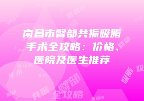 南昌市臀部共振吸脂手术全攻略：价格、医院及医生推荐