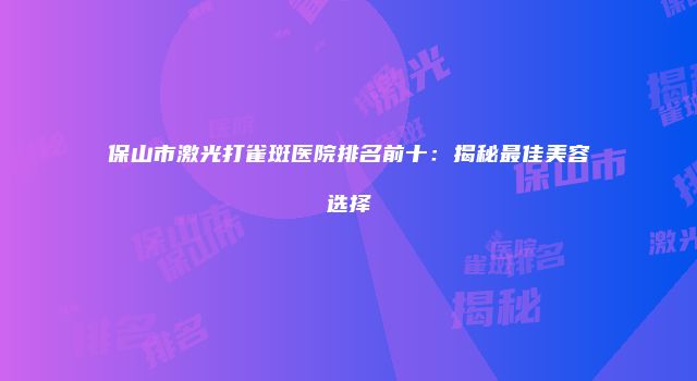 保山市激光打雀斑医院排名前十：揭秘最佳美容选择