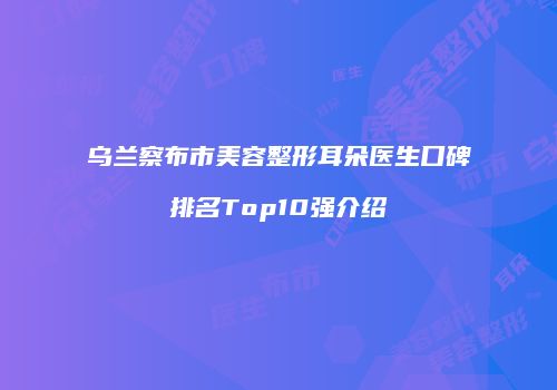 乌兰察布市美容整形耳朵医生口碑排名Top10强介绍