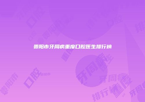 贵阳市牙周病重度口腔医生排行榜