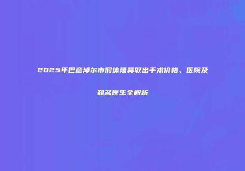 2025年巴彦淖尔市假体隆鼻取出手术价格、医院及知名医生全解析