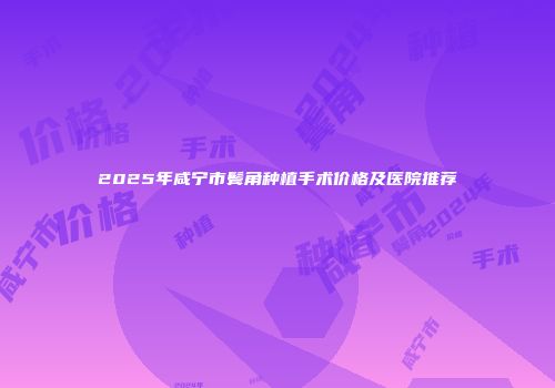 2025年咸宁市鬓角种植手术价格及医院推荐