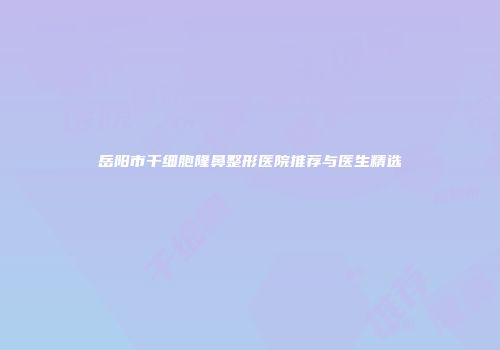岳阳市干细胞隆鼻整形医院推荐与医生精选