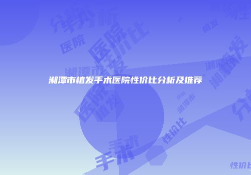 湘潭市植发手术医院性价比分析及推荐