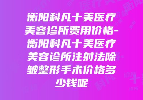 衡阳科凡十美医疗美容诊所费用价格-衡阳科凡十美医疗美容诊所注射法除皱整形手术价格多少钱呢