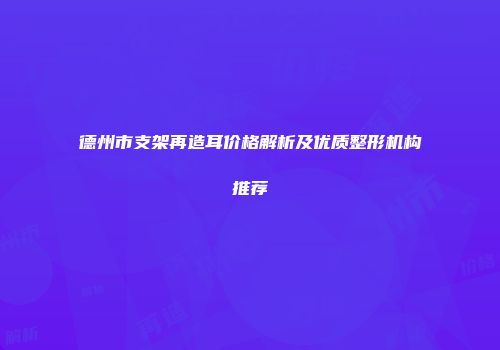德州市支架再造耳价格解析及优质整形机构推荐