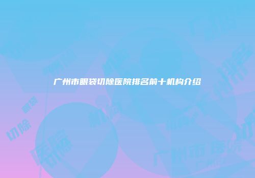 广州市眼袋切除医院排名前十机构介绍