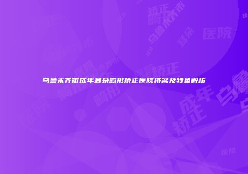 乌鲁木齐市成年耳朵畸形矫正医院排名及特色解析