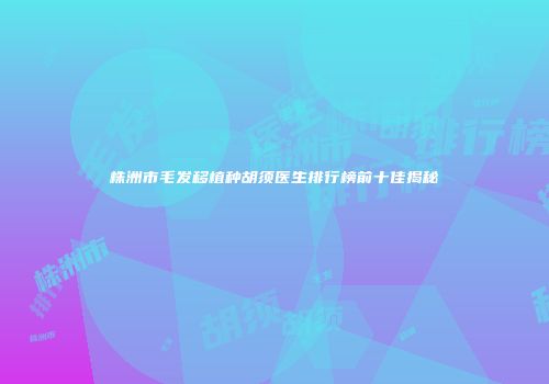 株洲市毛发移植种胡须医生排行榜前十佳揭秘
