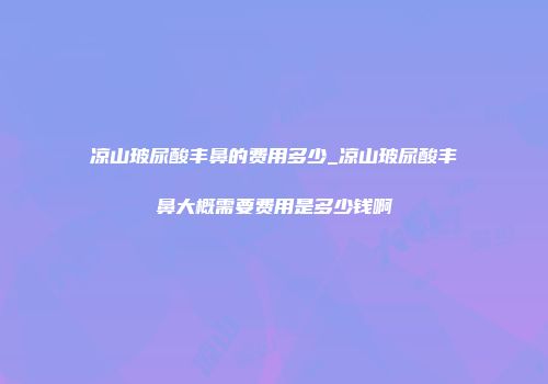 凉山玻尿酸丰鼻的费用多少_凉山玻尿酸丰鼻大概需要费用是多少钱啊