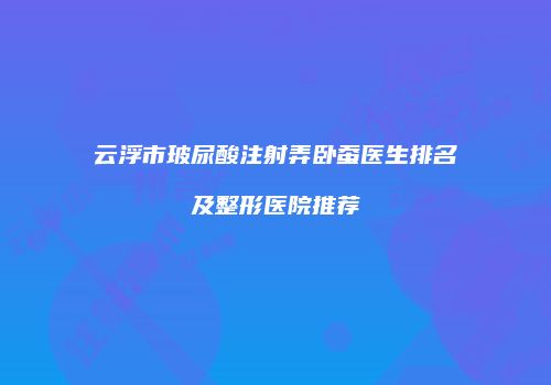 云浮市玻尿酸注射弄卧蚕医生排名及整形医院推荐