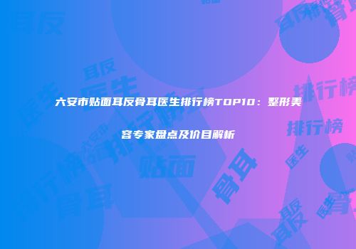 六安市贴面耳反骨耳医生排行榜TOP10：整形美容专家盘点及价目解析