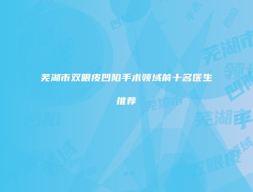 芜湖市双眼皮凹陷手术领域前十名医生推荐