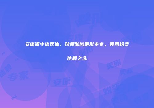 安康谭中信医生：玻尿酸微整形专家，美丽蜕变信赖之选