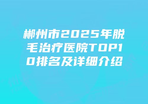 郴州市2025年脱毛治疗医院TOP10排名及详细介绍